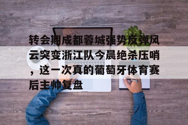 篮球-转会期成都蓉城强势反弹风云突变浙江队今晨绝杀压哨，这一次真的葡萄牙体育赛后主帅复盘(wwwyc620com官网下载今晨送货单)