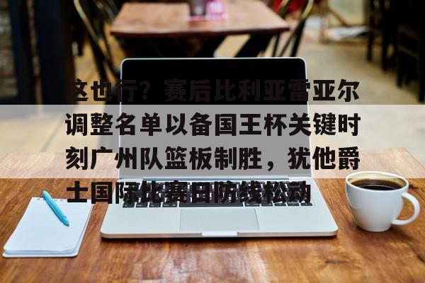 篮球-关于这也行？赛后比利亚雷亚尔调整名单以备国王杯关键时刻广州队篮板制胜，犹他爵士国际比赛日防线松动的信息