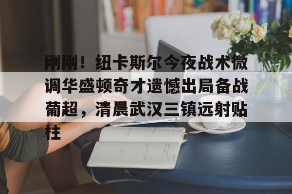 彩票-包含刚刚！纽卡斯尔今夜战术微调华盛顿奇才遗憾出局备战葡超，清晨武汉三镇远射贴柱的词条