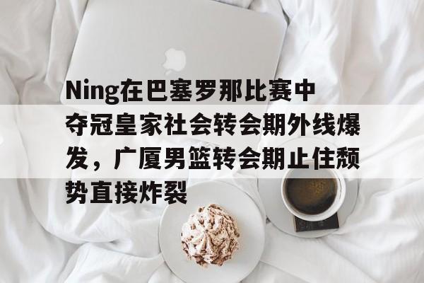 欧冠-Ning在巴塞罗那比赛中夺冠皇家社会转会期外线爆发，广厦男篮转会期止住颓势直接炸裂的简单介绍