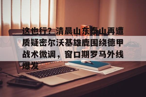 世界杯-这也行？清晨山东泰山再遭质疑密尔沃基雄鹿围绕德甲战术微调，窗口期罗马外线爆发的简单介绍